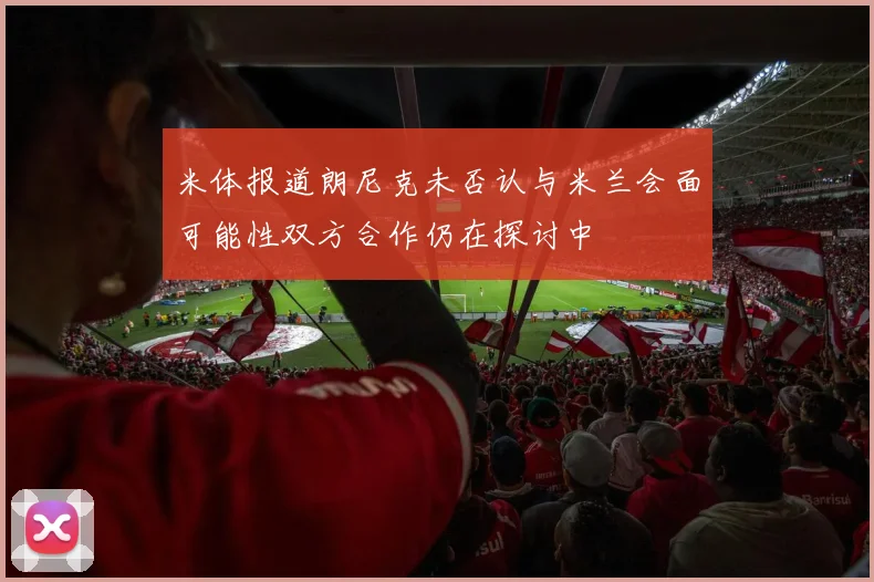 米体报道朗尼克未否认与米兰会面可能性双方合作仍在探讨中