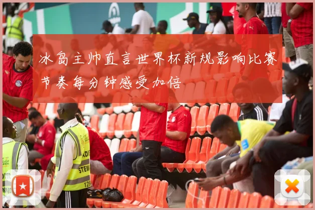 冰岛主帅直言世界杯新规影响比赛节奏每分钟感受加倍