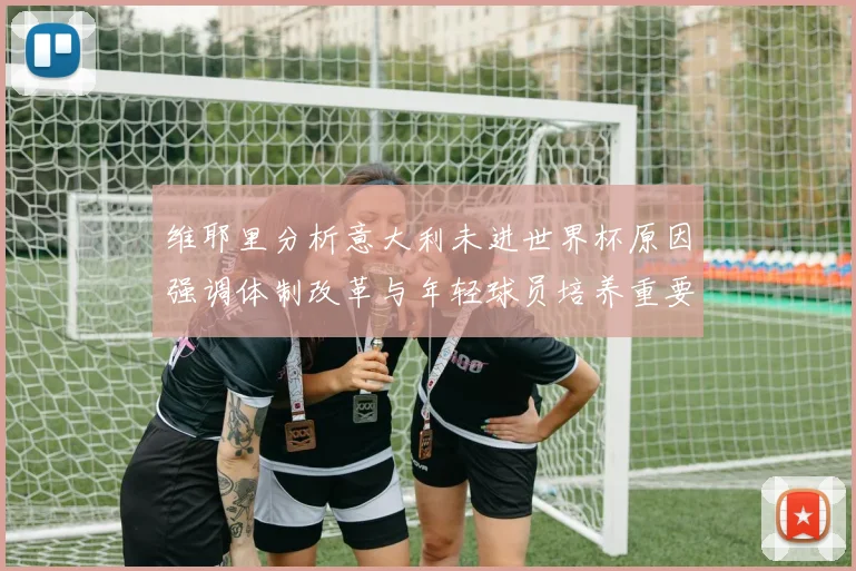 维耶里分析意大利未进世界杯原因强调体制改革与年轻球员培养重要性