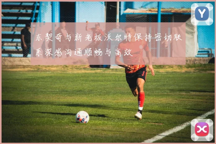 东契奇与新老板沃尔特保持密切联系深感沟通顺畅与高效