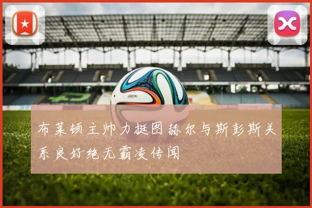 布莱顿主帅力挺图赫尔与斯彭斯关系良好绝无霸凌传闻