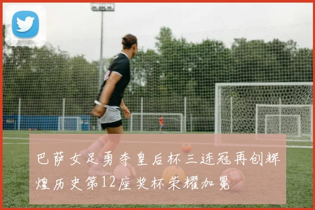 巴萨女足勇夺皇后杯三连冠再创辉煌历史第12座奖杯荣耀加冕