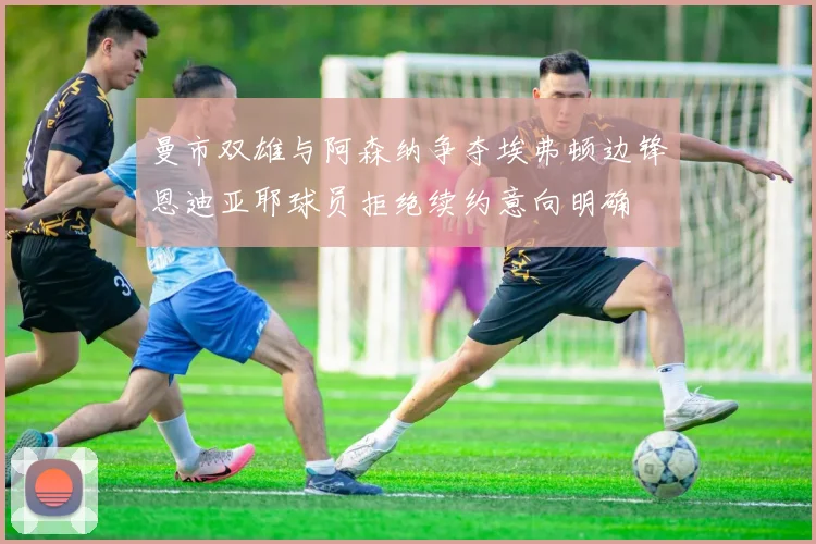 曼市双雄与阿森纳争夺埃弗顿边锋恩迪亚耶球员拒绝续约意向明确
