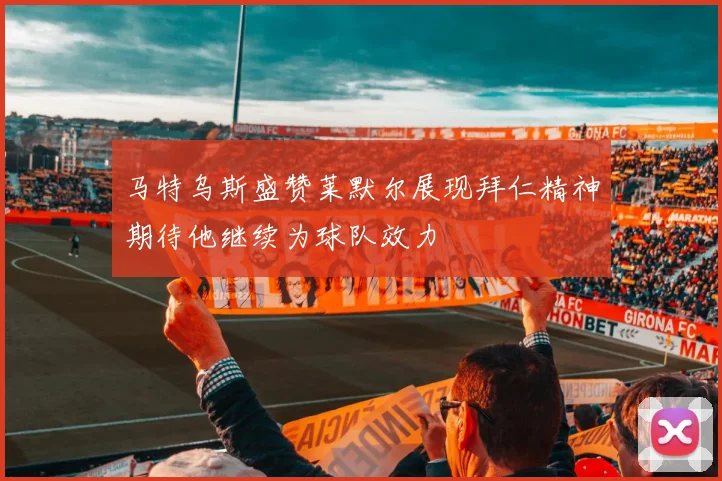 马特乌斯盛赞莱默尔展现拜仁精神期待他继续为球队效力