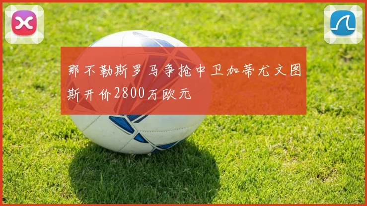 那不勒斯罗马争抢中卫加蒂尤文图斯开价2800万欧元