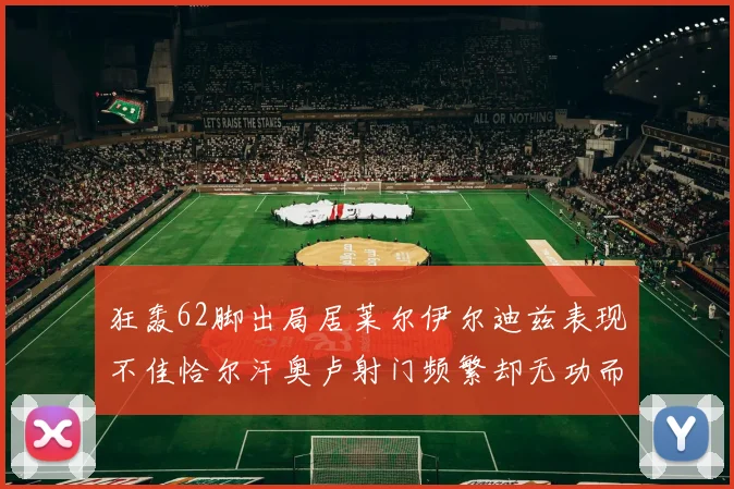 狂轰62脚出局居莱尔伊尔迪兹表现不佳恰尔汗奥卢射门频繁却无功而返
