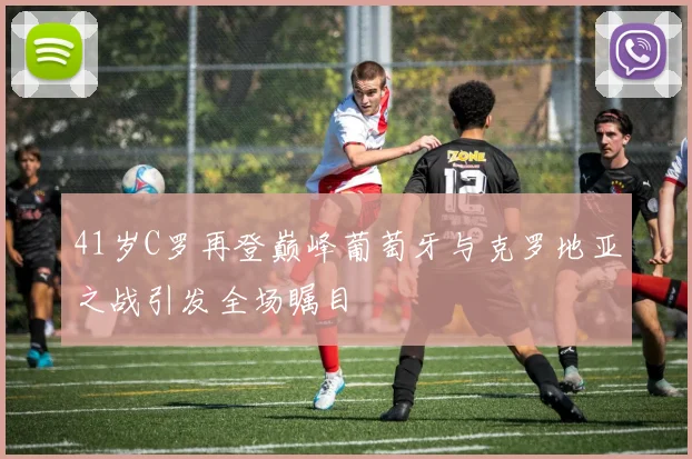 41岁C罗再登巅峰葡萄牙与克罗地亚之战引发全场瞩目
