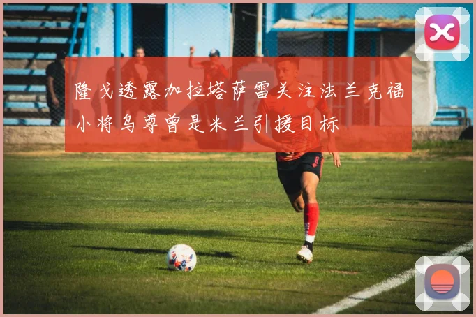 隆戈透露加拉塔萨雷关注法兰克福小将乌尊曾是米兰引援目标