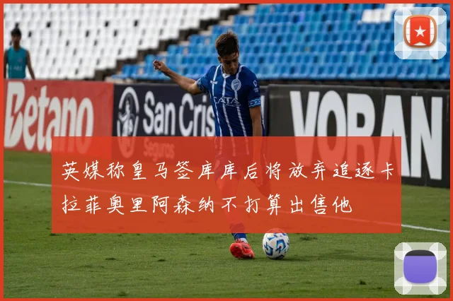 英媒称皇马签库库后将放弃追逐卡拉菲奥里阿森纳不打算出售他
