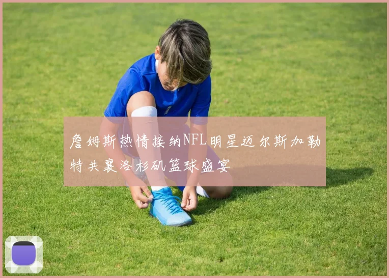 詹姆斯热情接纳NFL明星迈尔斯加勒特共襄洛杉矶篮球盛宴