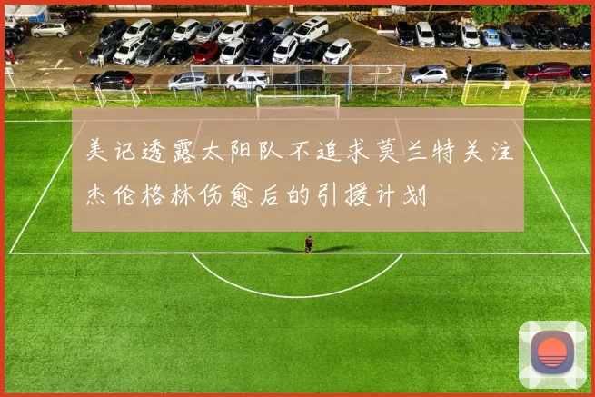 美记透露太阳队不追求莫兰特关注杰伦格林伤愈后的引援计划
