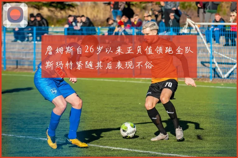 詹姆斯自26岁以来正负值领跑全队斯玛特紧随其后表现不俗