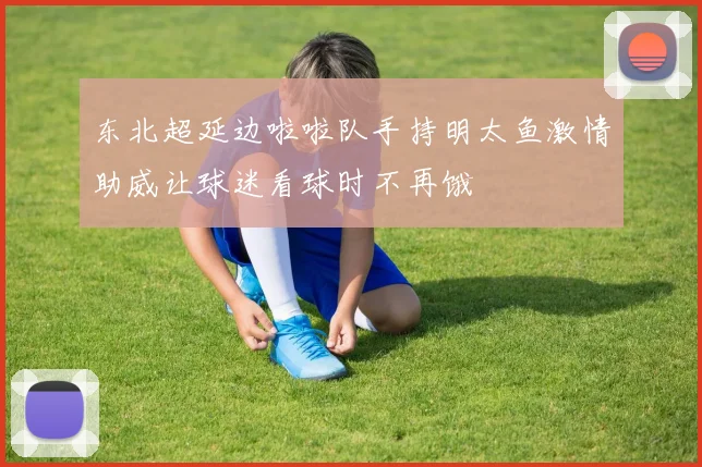 东北超延边啦啦队手持明太鱼激情助威让球迷看球时不再饿