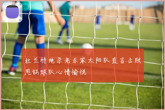 杜兰特绝杀老东家太阳队直言击败甩锅球队心情愉悦