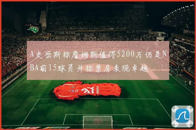 A史密斯称詹姆斯值得5200万仍是NBA前15球员并称票房表现卓越