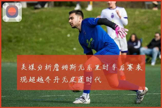 美媒分析詹姆斯无东里时季后赛表现超越乔丹无皮蓬时代