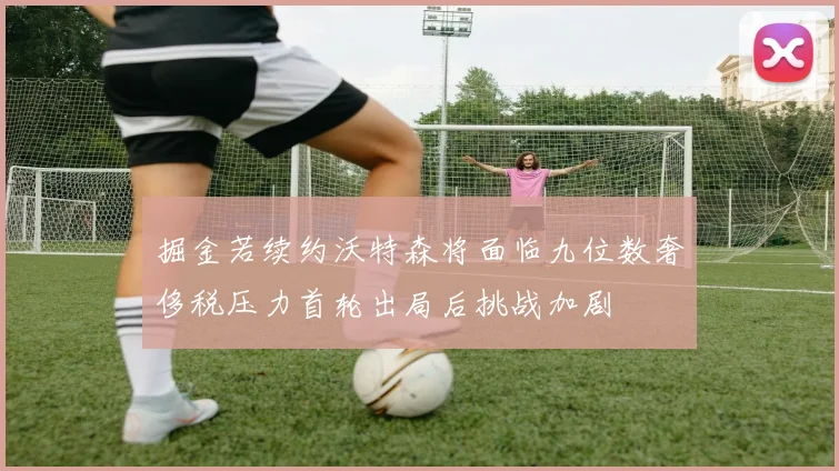掘金若续约沃特森将面临九位数奢侈税压力首轮出局后挑战加剧