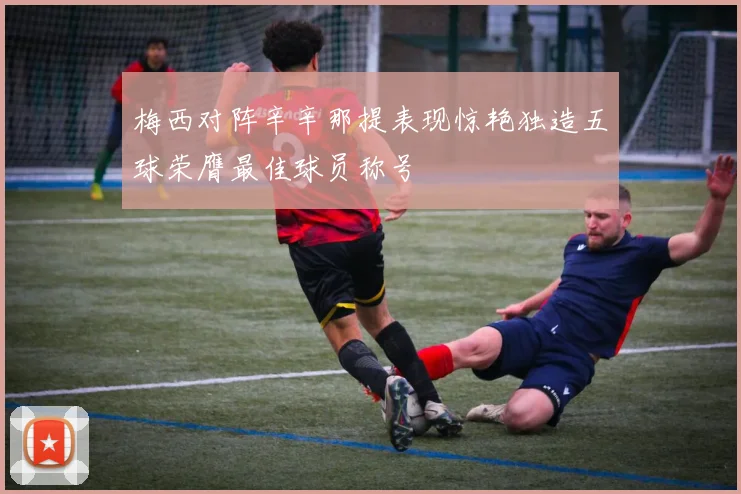 梅西对阵辛辛那提表现惊艳独造五球荣膺最佳球员称号