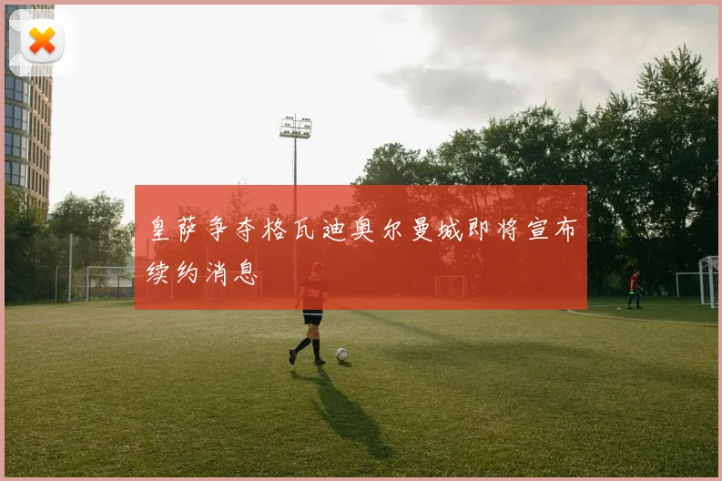 皇萨争夺格瓦迪奥尔曼城即将宣布续约消息