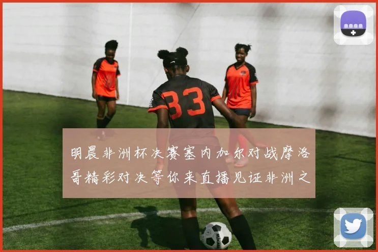 明晨非洲杯决赛塞内加尔对战摩洛哥精彩对决等你来直播见证非洲之王的诞生