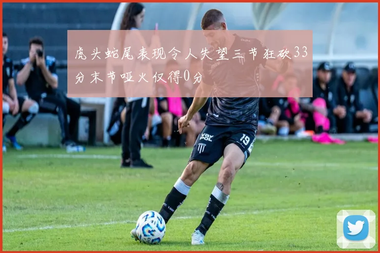 虎头蛇尾表现令人失望三节狂砍33分末节哑火仅得0分