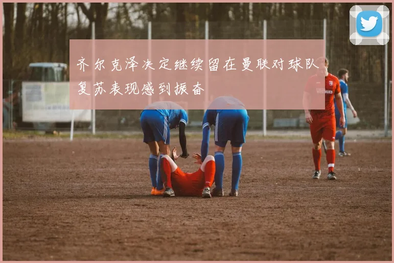齐尔克泽决定继续留在曼联对球队复苏表现感到振奋