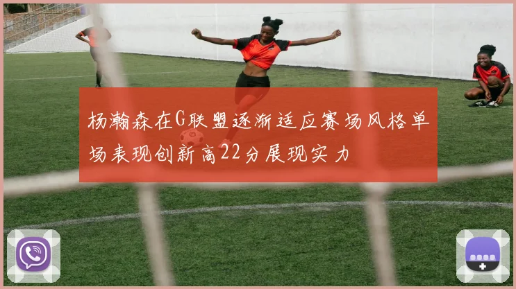 杨瀚森在G联盟逐渐适应赛场风格单场表现创新高22分展现实力