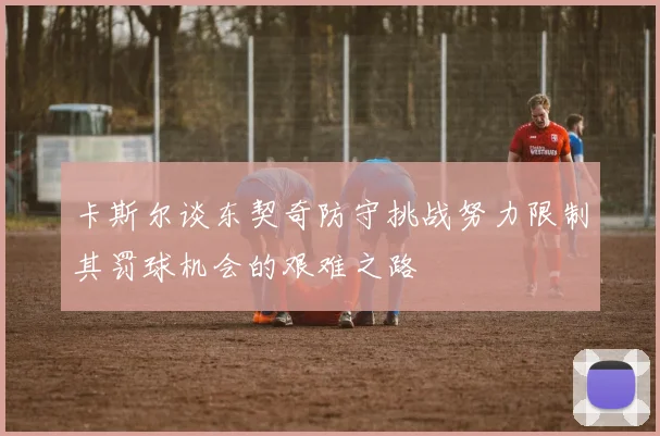 卡斯尔谈东契奇防守挑战努力限制其罚球机会的艰难之路