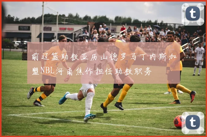 前辽篮助教亚历山德罗马丁内斯加盟NBL河南焦作担任助教职务