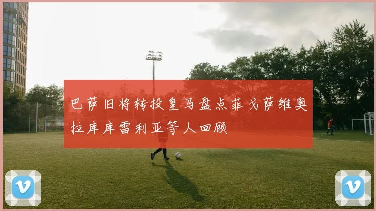 巴萨旧将转投皇马盘点菲戈萨维奥拉库库雷利亚等人回顾