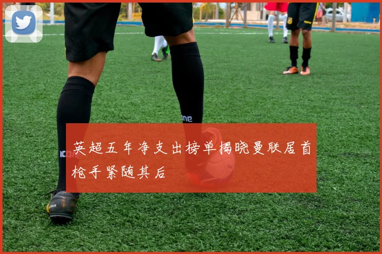 英超五年净支出榜单揭晓曼联居首枪手紧随其后