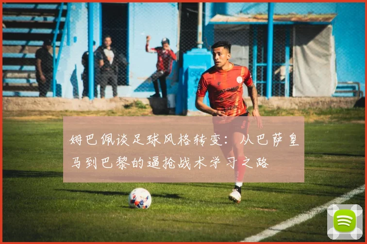 姆巴佩谈足球风格转变：从巴萨皇马到巴黎的逼抢战术学习之路